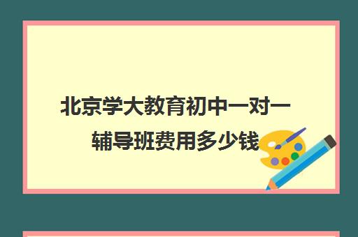 北京学大教育初中一对一辅导班费用多少钱（初中一对一辅导哪个好）