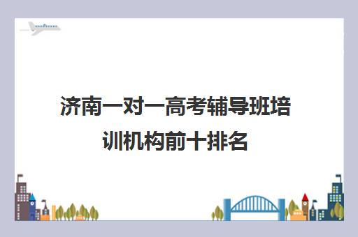 济南一对一高考辅导班培训机构前十排名(济南排名前十的辅导班)