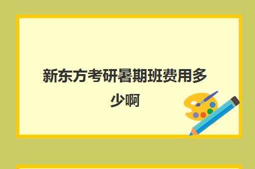 新东方考研暑期班费用多少啊(新东方考研全程班咋样)