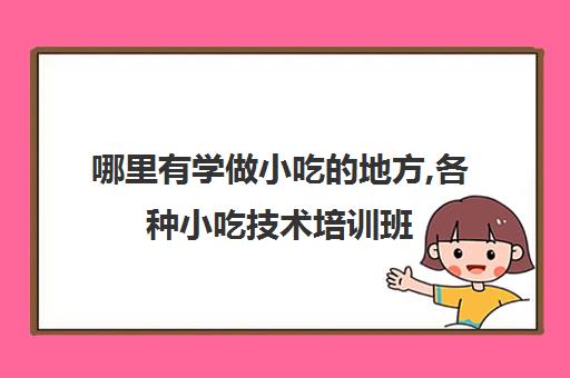 哪里有学做小吃的地方,各种小吃技术培训班(在哪里可以学做小吃培训)