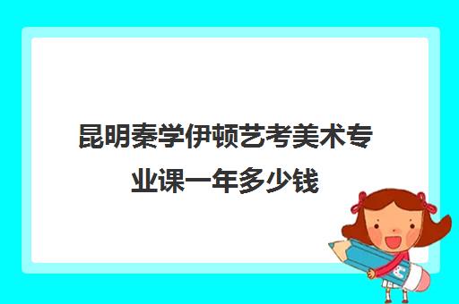 昆明秦学伊顿艺考美术专业课一年多少钱(云南画室排名前十位)