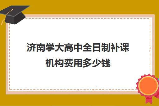 济南学大高中全日制补课机构费用多少钱(高三去全日制补课)