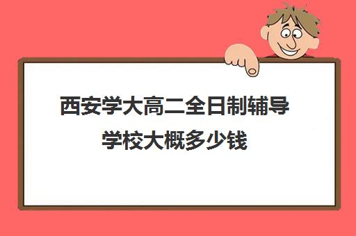 西安学大高二全日制辅导学校大概多少钱(西安全日制高考补课机构排名)