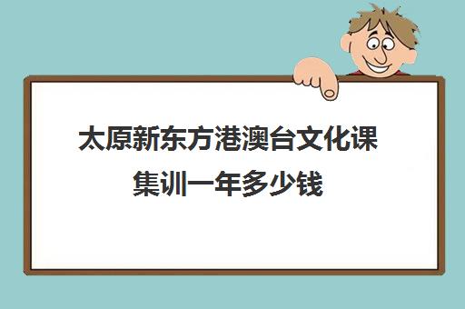 太原新东方港澳台文化课集训一年多少钱(不集训可以艺考吗)