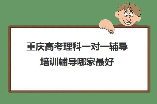 重庆高考理科一对一辅导培训辅导哪家最好(重庆家教一对一收费标准)