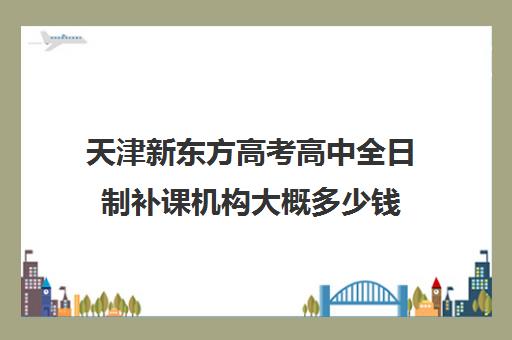 天津新东方高考高中全日制补课机构大概多少钱(天津高中一对一补课多少钱一小时)