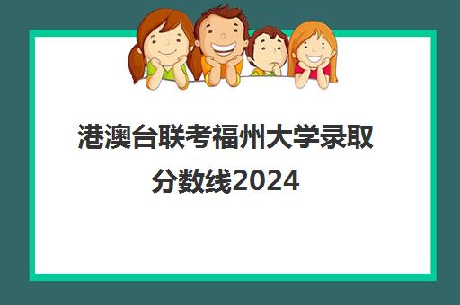 港澳台联考福州大学录取分数线2024(港澳台联考会取消吗)