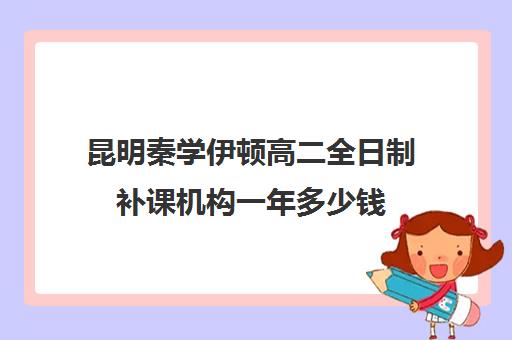 昆明秦学伊顿高二全日制补课机构一年多少钱(高一补课哪个培训机构好)