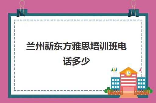 兰州新东方雅思培训班电话多少(兰州新东方培训学校)