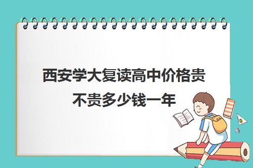 西安学大复读高中价格贵不贵多少钱一年(西安市高三复读学校排名)