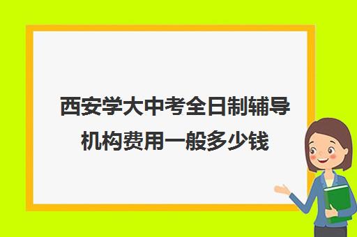 西安学大中考全日制辅导机构费用一般多少钱(西安初三补课全日制学校)