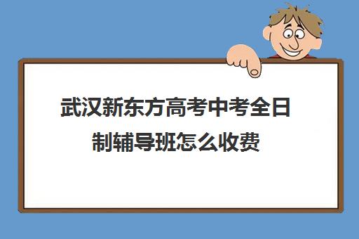 武汉新东方高考中考全日制辅导班怎么收费(武汉高中一对一辅导机构哪家好)