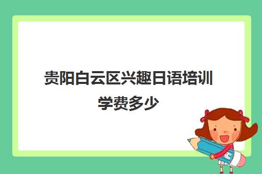 贵阳白云区兴趣日语培训学费多少(日语班学费一般多少钱)