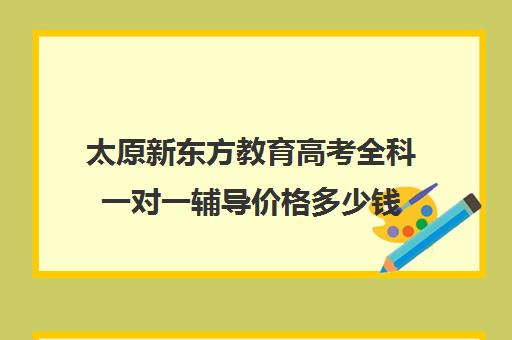 太原新东方教育高考全科一对一辅导价格多少钱(新东方一对一怎么样)