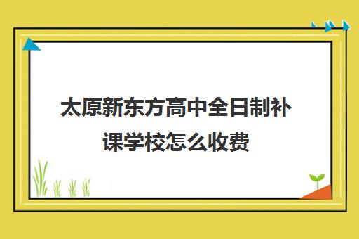 太原新东方高中全日制补课学校怎么收费(新东方高中一对一收费标准2024)