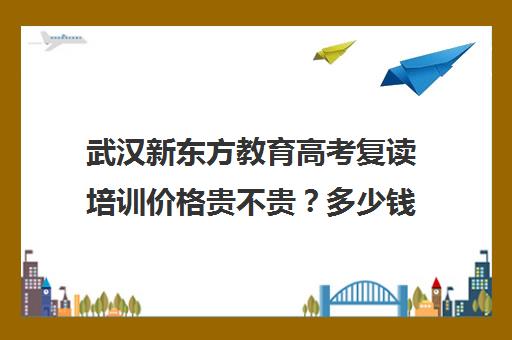 武汉新东方教育高考复读培训价格贵不贵？多少钱一年(新东方复读一年多少钱)