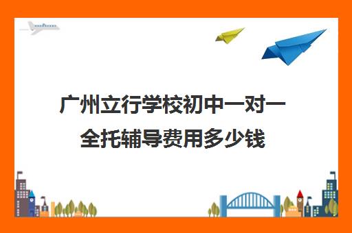 广州立行学校初中一对一全托辅导费用多少钱(广州初中托管班收费标准)