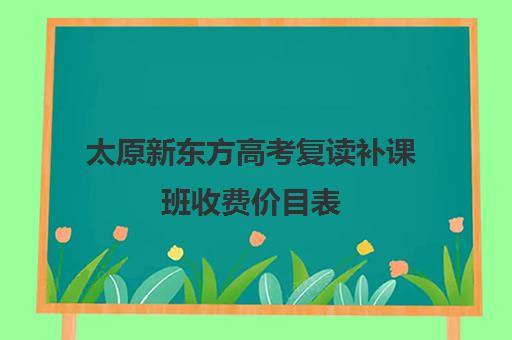 太原新东方高考复读补课班收费价目表(太原高三补课机构排行榜)