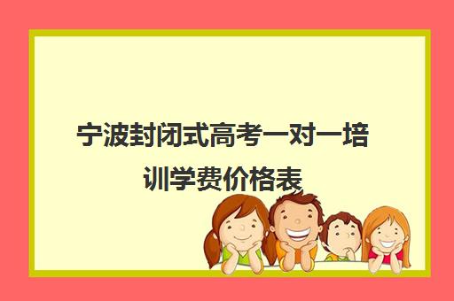 宁波封闭式高考一对一培训学费价格表(银川比较好高考补课机构)