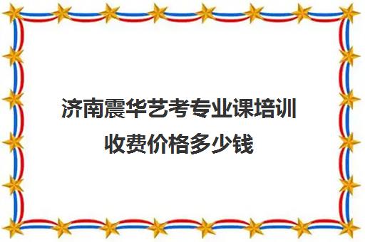 济南震华艺考专业课培训收费价格多少钱(济南比较好艺考培训机构)