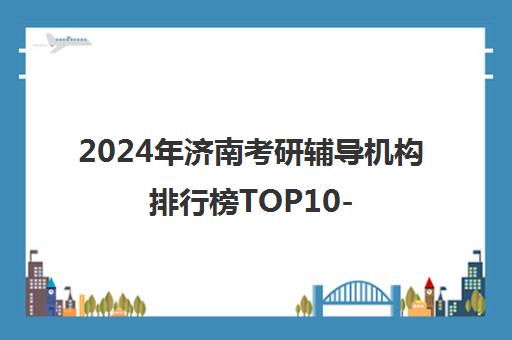 2024年济南考研辅导机构排行榜TOP10-海文教育引领榜单