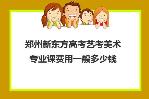 郑州新东方高考艺考美术专业课费用一般多少钱(艺术生文化课分数线)