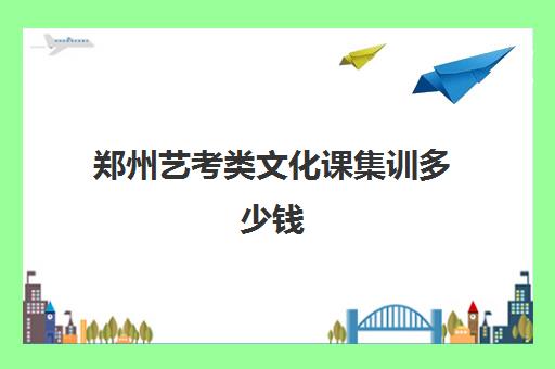 郑州艺考类文化课集训多少钱(郑州艺考前10名学校)