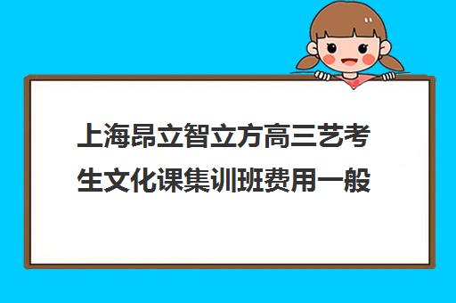 上海昂立智立方高三艺考生文化课集训班费用一般多少钱(上海艺考机构哪个最好)