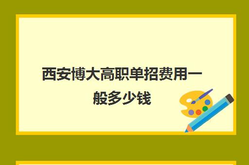 西安博大高职单招费用一般多少钱(单招好还是高考好)