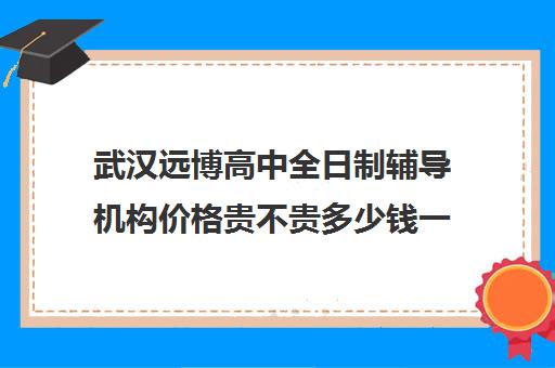 武汉远博高中全日制辅导机构价格贵不贵多少钱一年(武汉寄宿高中)