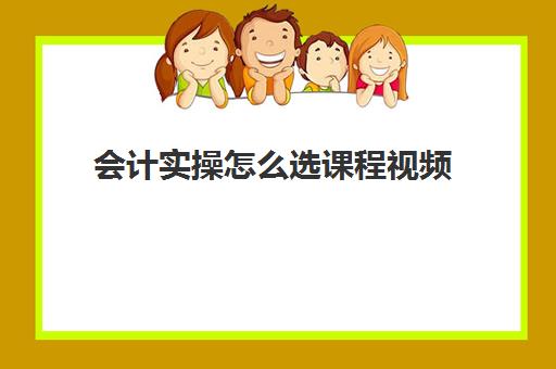 会计实操怎么选课程视频(零基础会计入门课程视频全部)