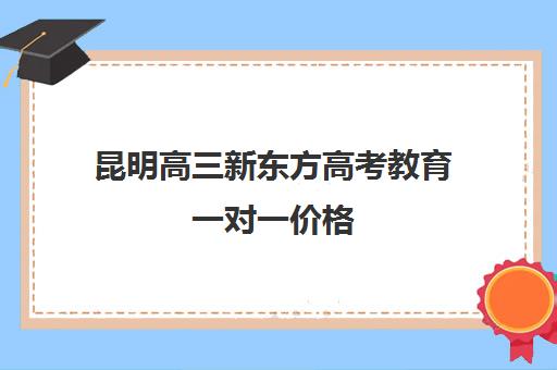 昆明高三新东方高考教育一对一价格(昆明新东方高三全托班怎样?)