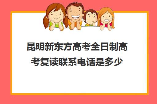 昆明新东方高考全日制高考复读联系电话是多少(北京新东方全日制复读学校)