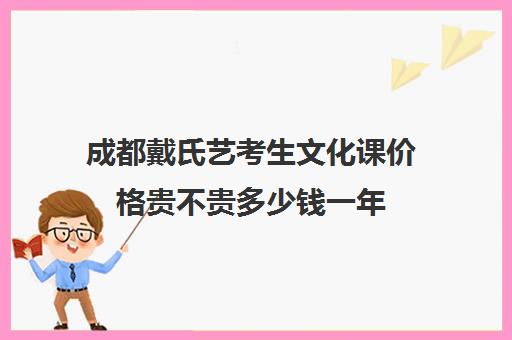 成都戴氏艺考生文化课价格贵不贵多少钱一年(成都艺考培训哪家最好)