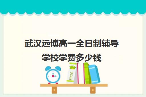 武汉远博高一全日制辅导学校学费多少钱(武汉比较好的辅导机构)