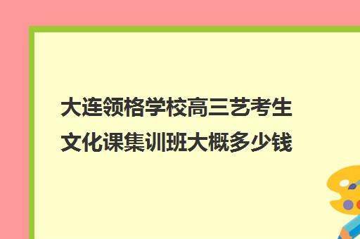 大连领格学校高三艺考生文化课集训班大概多少钱(艺考集训一般多少钱)