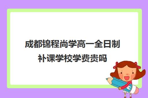 成都锦程尚学高一全日制补课学校学费贵吗(成都全日制补课机构收费)