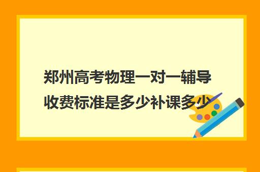 郑州高考物理一对一辅导收费标准是多少补课多少钱一小时(郑州一对一辅导收费标准)