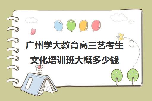 广州学大教育高三艺考生文化培训班大概多少钱(广州艺考培训哪家最好)