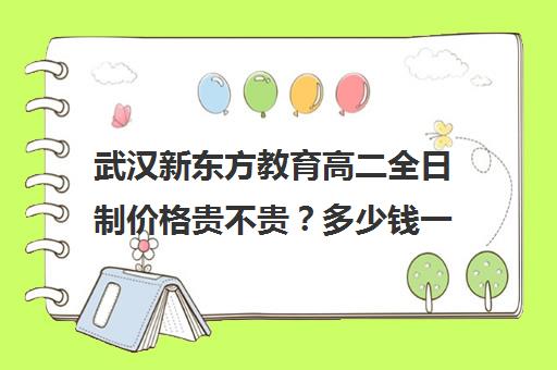 武汉新东方教育高二全日制价格贵不贵？多少钱一年(新东方高三全日制有用吗)