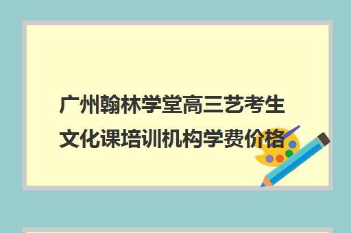 广州翰林学堂高三艺考生文化课培训机构学费价格表(广州比较好艺考培训机构)