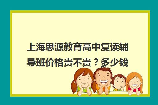 上海思源教育高中复读辅导班价格贵不贵？多少钱一年（思源高复班学费大概多少）