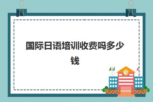 国际日语培训收费吗多少钱(日语培训机构前十名)