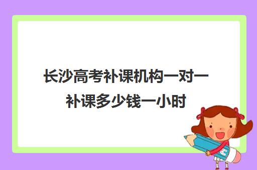 长沙高考补课机构一对一补课多少钱一小时(长春高考补课机构哪家好)