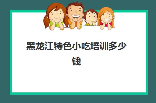 黑龙江特色小吃培训多少钱(安徽特色美食小吃有哪些)