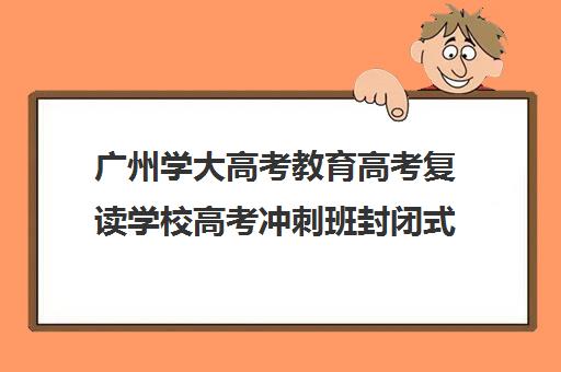 广州学大高考教育高考复读学校高考冲刺班封闭式全日制多少钱(高考冲刺班一般收费)