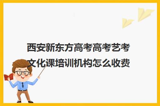 西安新东方高考高考艺考文化课培训机构怎么收费(西安艺考培训机构排行)