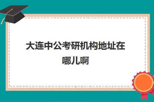 大连中公考研机构地址在哪儿啊(中公教育考研班怎么样)