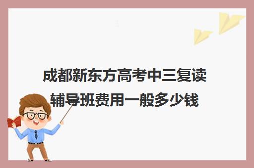 成都新东方高考中三复读辅导班费用一般多少钱(成都高三全日制冲刺班哪里好)