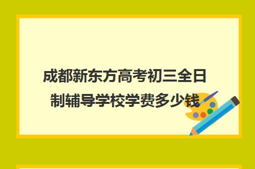 成都新东方高考初三全日制辅导学校学费多少钱(成都比较好的高中培训机构有哪些)